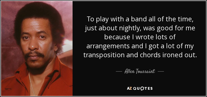 To play with a band all of the time, just about nightly, was good for me because I wrote lots of arrangements and I got a lot of my transposition and chords ironed out. - Allen Toussaint