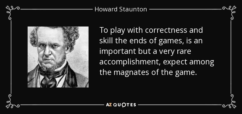 To play with correctness and skill the ends of games, is an important but a very rare accomplishment, expect among the magnates of the game. - Howard Staunton