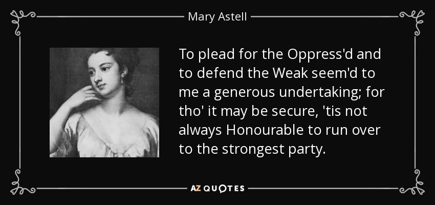 To plead for the Oppress'd and to defend the Weak seem'd to me a generous undertaking; for tho' it may be secure, 'tis not always Honourable to run over to the strongest party. - Mary Astell
