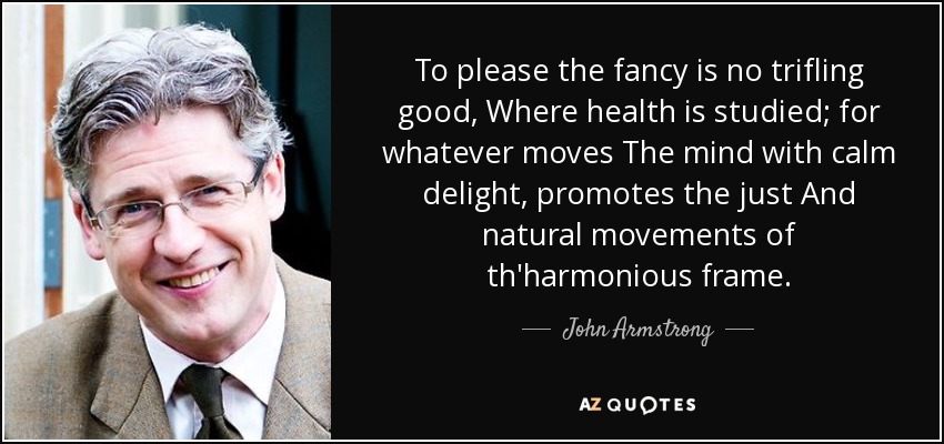 To please the fancy is no trifling good, Where health is studied; for whatever moves The mind with calm delight, promotes the just And natural movements of th'harmonious frame. - John Armstrong