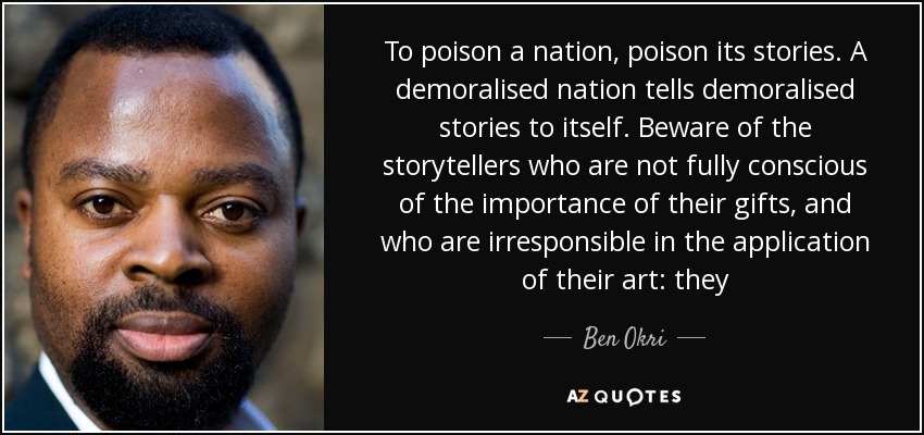 To poison a nation, poison its stories. A demoralised nation tells demoralised stories to itself. Beware of the storytellers who are not fully conscious of the importance of their gifts, and who are irresponsible in the application of their art: they - Ben Okri