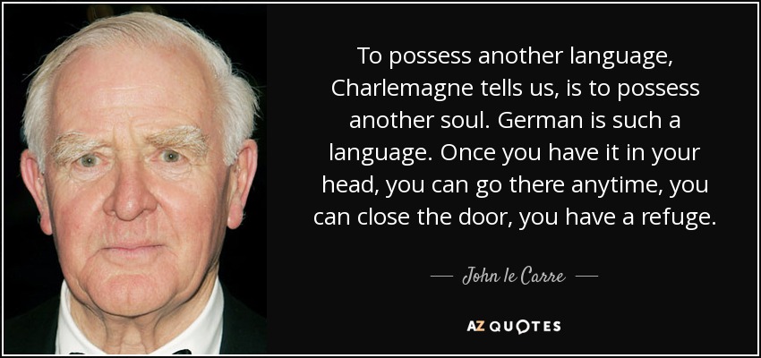 To possess another language, Charlemagne tells us, is to possess another soul. German is such a language. Once you have it in your head, you can go there anytime, you can close the door, you have a refuge. - John le Carre