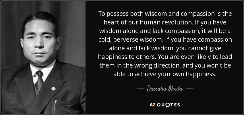 To possess both wisdom and compassion is the heart of our human revolution. If you have wisdom alone and lack compassion, it will be a cold, perverse wisdom. If you have compassion alone and lack wisdom, you cannot give happiness to others. You are even likely to lead them in the wrong direction, and you won't be able to achieve your own happiness. - Daisaku Ikeda