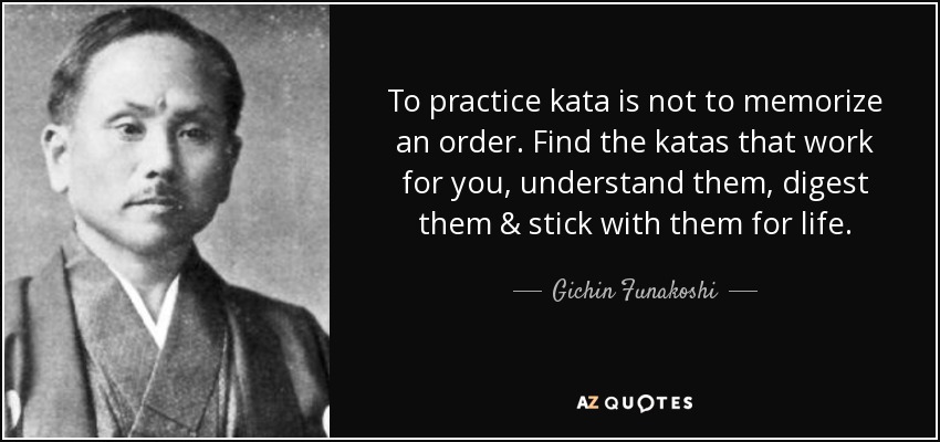 To practice kata is not to memorize an order. Find the katas that work for you, understand them, digest them & stick with them for life. - Gichin Funakoshi