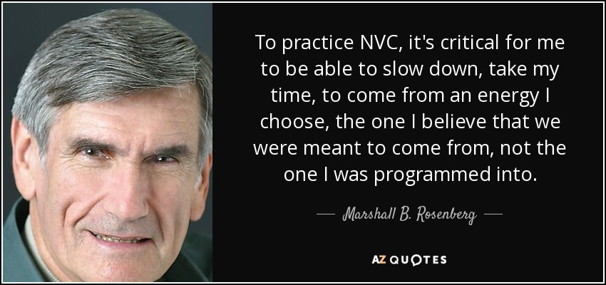 To practice NVC, it's critical for me to be able to slow down, take my time, to come from an energy I choose, the one I believe that we were meant to come from, not the one I was programmed into. - Marshall B. Rosenberg