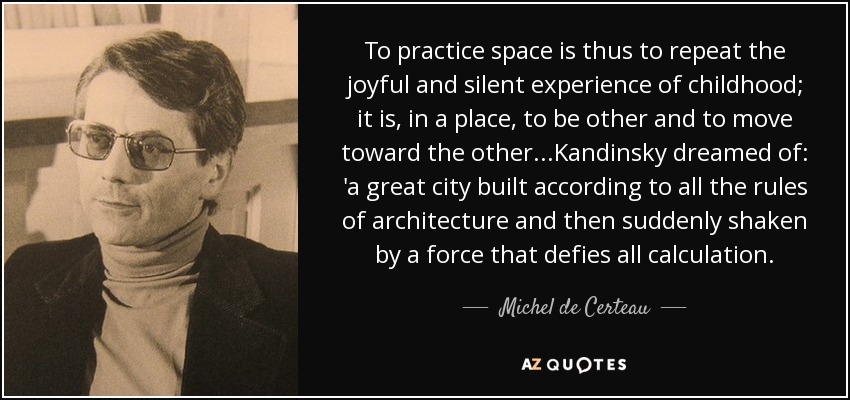 To practice space is thus to repeat the joyful and silent experience of childhood; it is, in a place, to be other and to move toward the other...Kandinsky dreamed of: 'a great city built according to all the rules of architecture and then suddenly shaken by a force that defies all calculation. - Michel de Certeau