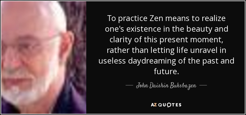 To practice Zen means to realize one's existence in the beauty and clarity of this present moment, rather than letting life unravel in useless daydreaming of the past and future. - John Daishin Buksbazen