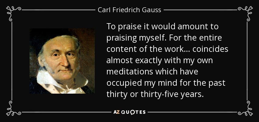 To praise it would amount to praising myself. For the entire content of the work... coincides almost exactly with my own meditations which have occupied my mind for the past thirty or thirty-five years. - Carl Friedrich Gauss