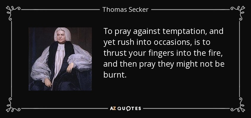 To pray against temptation, and yet rush into occasions, is to thrust your fingers into the fire, and then pray they might not be burnt. - Thomas Secker