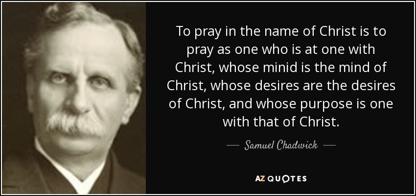 To pray in the name of Christ is to pray as one who is at one with Christ, whose minid is the mind of Christ, whose desires are the desires of Christ, and whose purpose is one with that of Christ. - Samuel Chadwick