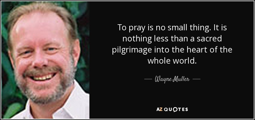 To pray is no small thing. It is nothing less than a sacred pilgrimage into the heart of the whole world. - Wayne Muller