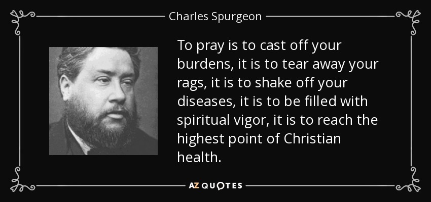 To pray is to cast off your burdens, it is to tear away your rags, it is to shake off your diseases, it is to be filled with spiritual vigor, it is to reach the highest point of Christian health. - Charles Spurgeon