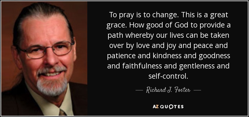 To pray is to change. This is a great grace. How good of God to provide a path whereby our lives can be taken over by love and joy and peace and patience and kindness and goodness and faithfulness and gentleness and self-control. - Richard J. Foster