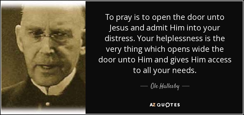 To pray is to open the door unto Jesus and admit Him into your distress. Your helplessness is the very thing which opens wide the door unto Him and gives Him access to all your needs. - Ole Hallesby