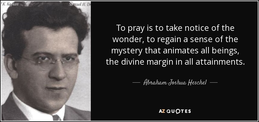To pray is to take notice of the wonder, to regain a sense of the mystery that animates all beings, the divine margin in all attainments. - Abraham Joshua Heschel