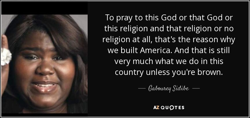 To pray to this God or that God or this religion and that religion or no religion at all, that's the reason why we built America. And that is still very much what we do in this country unless you're brown. - Gabourey Sidibe