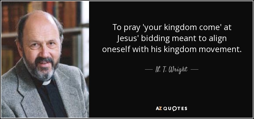 To pray 'your kingdom come' at Jesus' bidding meant to align oneself with his kingdom movement. - N. T. Wright