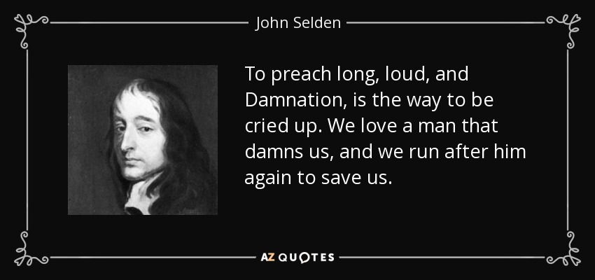 To preach long, loud, and Damnation, is the way to be cried up. We love a man that damns us, and we run after him again to save us. - John Selden