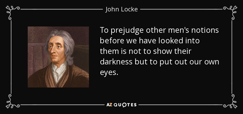 To prejudge other men's notions before we have looked into them is not to show their darkness but to put out our own eyes. - John Locke
