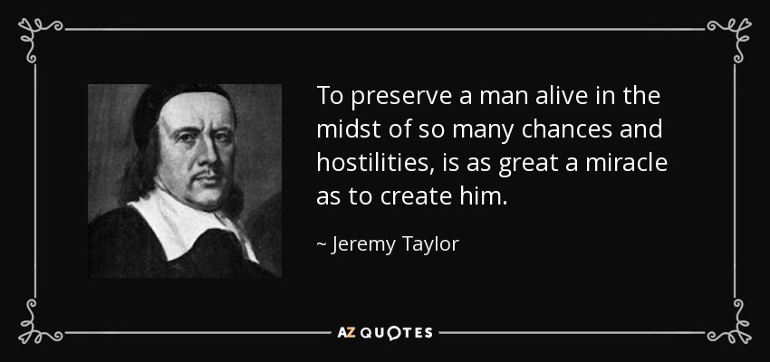 To preserve a man alive in the midst of so many chances and hostilities, is as great a miracle as to create him. - Jeremy Taylor
