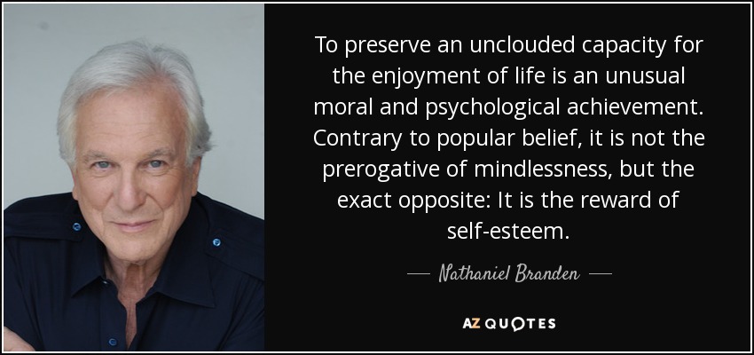 To preserve an unclouded capacity for the enjoyment of life is an unusual moral and psychological achievement. Contrary to popular belief, it is not the prerogative of mindlessness, but the exact opposite: It is the reward of self-esteem. - Nathaniel Branden