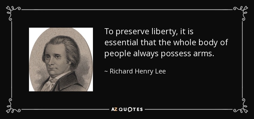 To preserve liberty, it is essential that the whole body of people always possess arms. - Richard Henry Lee
