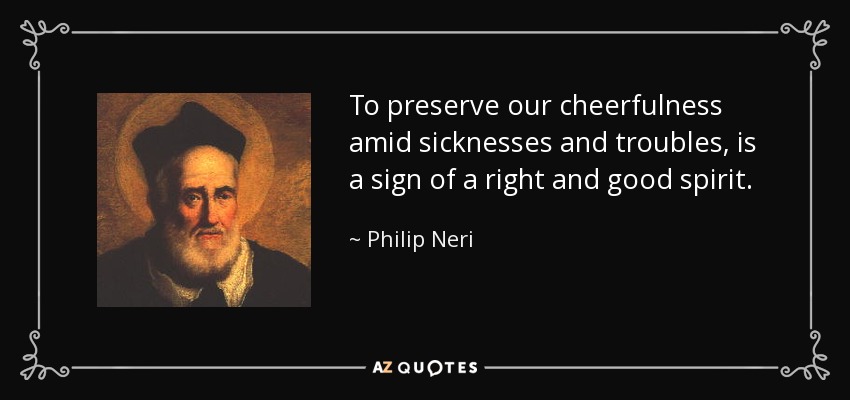 To preserve our cheerfulness amid sicknesses and troubles, is a sign of a right and good spirit. - Philip Neri