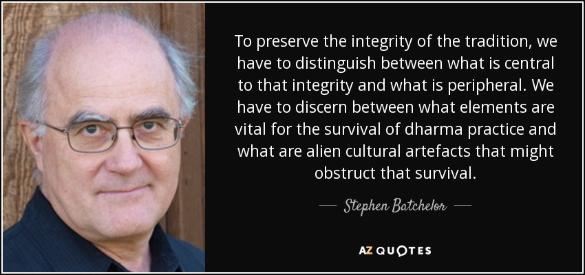 To preserve the integrity of the tradition, we have to distinguish between what is central to that integrity and what is peripheral. We have to discern between what elements are vital for the survival of dharma practice and what are alien cultural artefacts that might obstruct that survival. - Stephen Batchelor