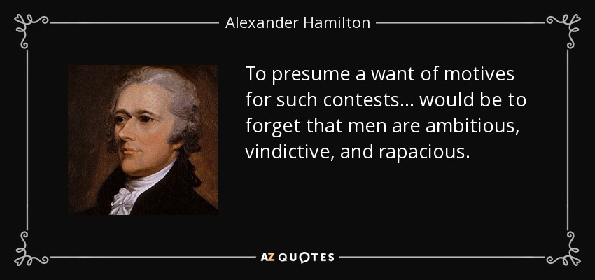 To presume a want of motives for such contests . . . would be to forget that men are ambitious, vindictive, and rapacious. - Alexander Hamilton