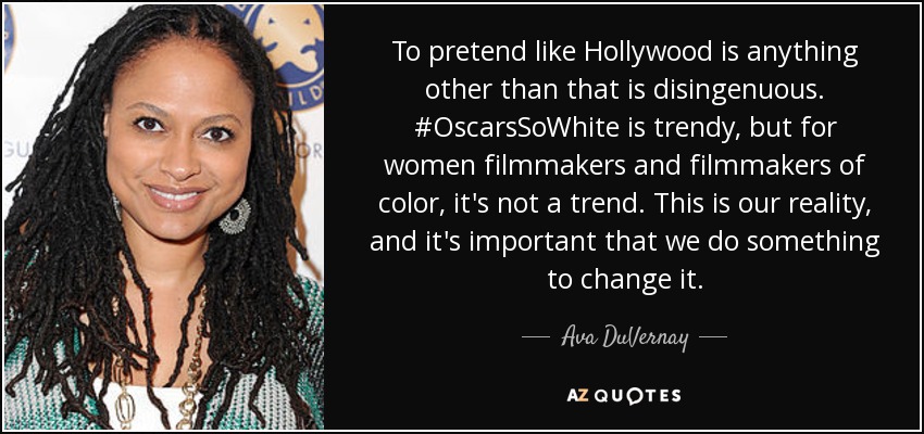 To pretend like Hollywood is anything other than that is disingenuous. #OscarsSoWhite is trendy, but for women filmmakers and filmmakers of color, it's not a trend. This is our reality, and it's important that we do something to change it. - Ava DuVernay