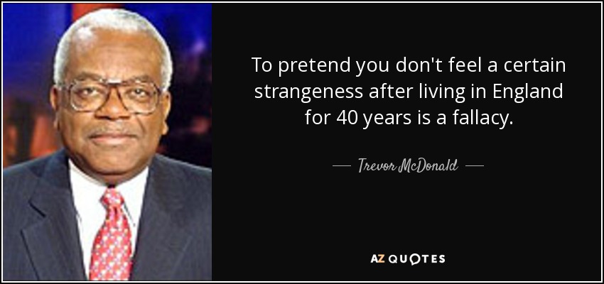 To pretend you don't feel a certain strangeness after living in England for 40 years is a fallacy. - Trevor McDonald