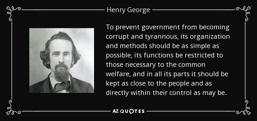 To prevent government from becoming corrupt and tyrannous, its organization and methods should be as simple as possible, its functions be restricted to those necessary to the common welfare, and in all its parts it should be kept as close to the people and as directly within their control as may be. - Henry George