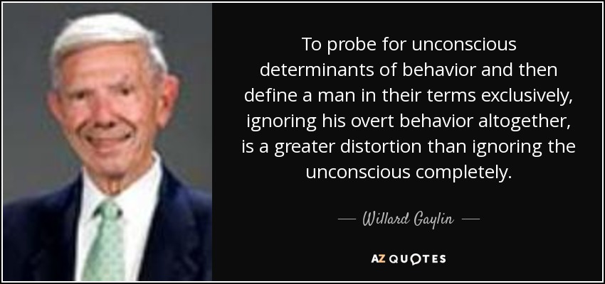 To probe for unconscious determinants of behavior and then define a man in their terms exclusively, ignoring his overt behavior altogether, is a greater distortion than ignoring the unconscious completely. - Willard Gaylin