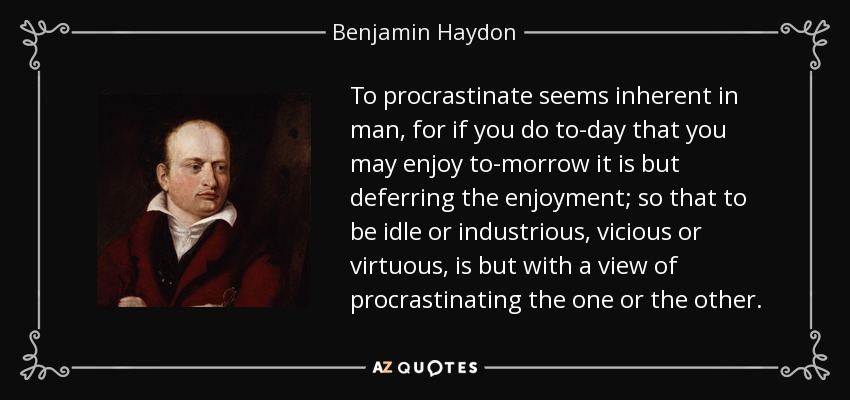 To procrastinate seems inherent in man, for if you do to-day that you may enjoy to-morrow it is but deferring the enjoyment; so that to be idle or industrious, vicious or virtuous, is but with a view of procrastinating the one or the other. - Benjamin Haydon