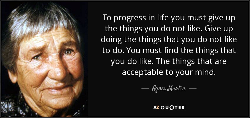 To progress in life you must give up the things you do not like. Give up doing the things that you do not like to do. You must find the things that you do like. The things that are acceptable to your mind. - Agnes Martin