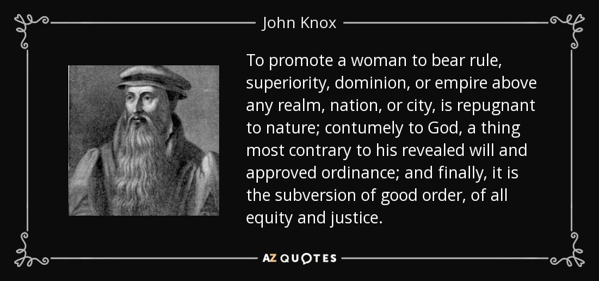 To promote a woman to bear rule, superiority, dominion, or empire above any realm, nation, or city, is repugnant to nature; contumely to God, a thing most contrary to his revealed will and approved ordinance; and finally, it is the subversion of good order, of all equity and justice. - John Knox