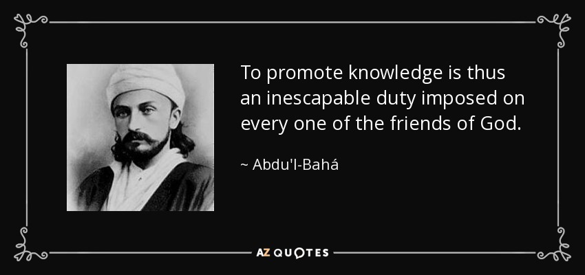 To promote knowledge is thus an inescapable duty imposed on every one of the friends of God. - Abdu'l-Bahá