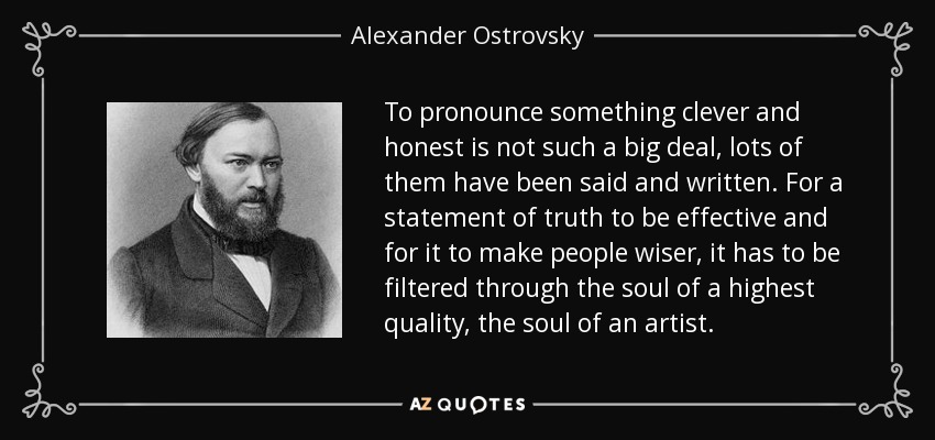 To pronounce something clever and honest is not such a big deal, lots of them have been said and written. For a statement of truth to be effective and for it to make people wiser, it has to be filtered through the soul of a highest quality, the soul of an artist. - Alexander Ostrovsky
