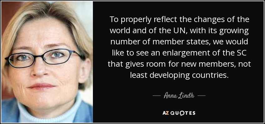 To properly reflect the changes of the world and of the UN, with its growing number of member states, we would like to see an enlargement of the SC that gives room for new members, not least developing countries. - Anna Lindh