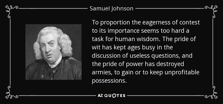 To proportion the eagerness of contest to its importance seems too hard a task for human wisdom. The pride of wit has kept ages busy in the discussion of useless questions, and the pride of power has destroyed armies, to gain or to keep unprofitable possessions. - Samuel Johnson