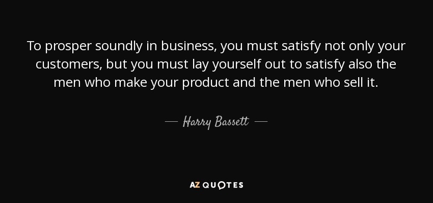 To prosper soundly in business, you must satisfy not only your customers, but you must lay yourself out to satisfy also the men who make your product and the men who sell it. - Harry Bassett