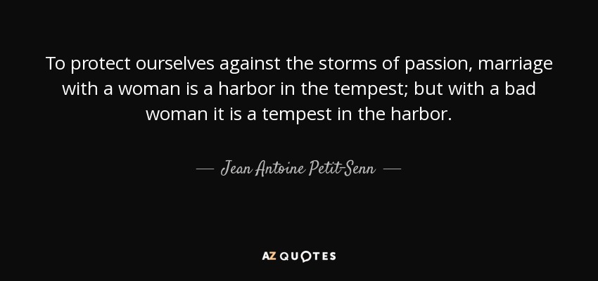 To protect ourselves against the storms of passion, marriage with a woman is a harbor in the tempest; but with a bad woman it is a tempest in the harbor. - Jean Antoine Petit-Senn