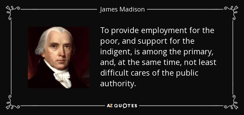 To provide employment for the poor, and support for the indigent, is among the primary, and, at the same time, not least difficult cares of the public authority. - James Madison