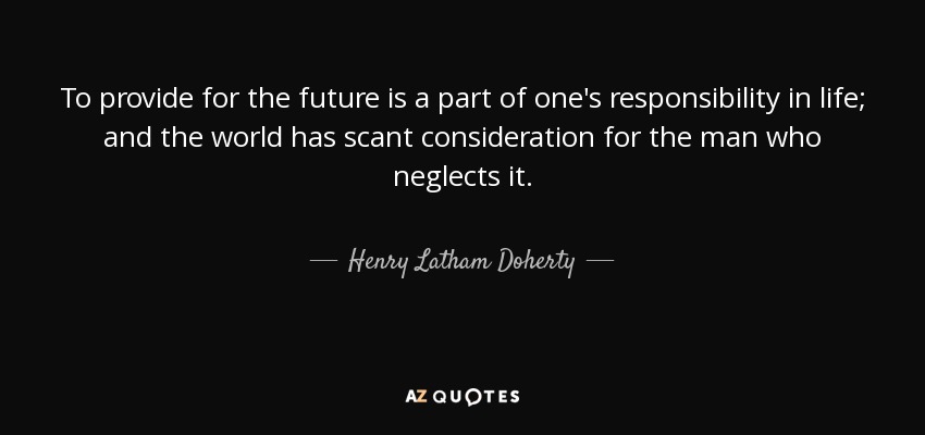 To provide for the future is a part of one's responsibility in life; and the world has scant consideration for the man who neglects it. - Henry Latham Doherty