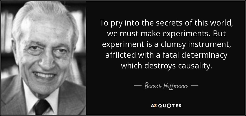 To pry into the secrets of this world, we must make experiments. But experiment is a clumsy instrument, afflicted with a fatal determinacy which destroys causality. - Banesh Hoffmann