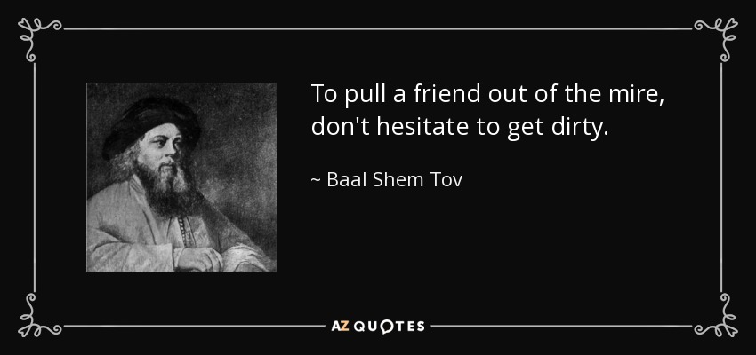 To pull a friend out of the mire, don't hesitate to get dirty. - Baal Shem Tov