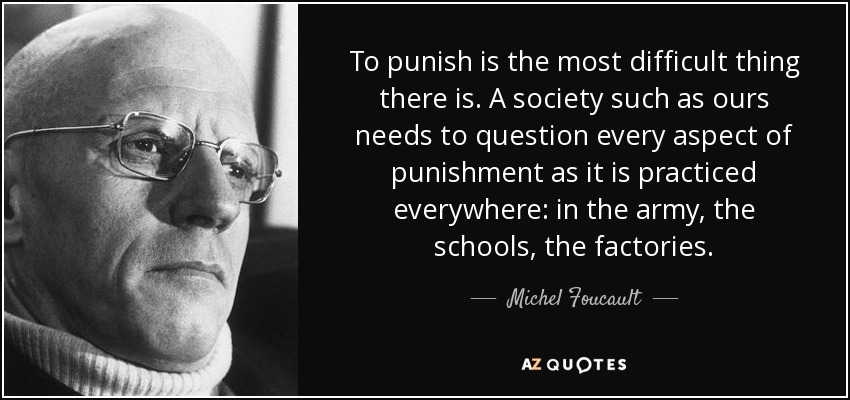To punish is the most difficult thing there is. A society such as ours needs to question every aspect of punishment as it is practiced everywhere: in the army, the schools, the factories. - Michel Foucault