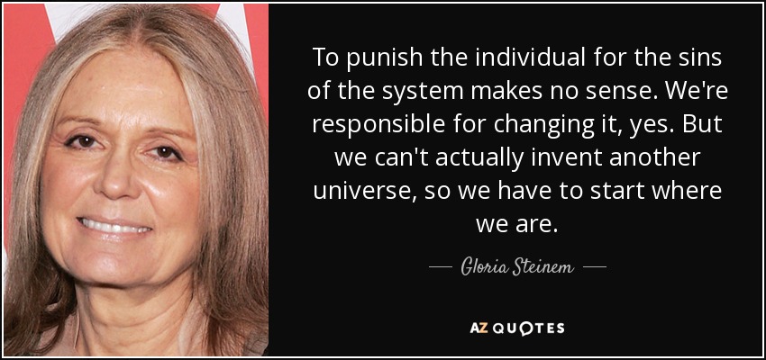 To punish the individual for the sins of the system makes no sense. We're responsible for changing it, yes. But we can't actually invent another universe, so we have to start where we are. - Gloria Steinem
