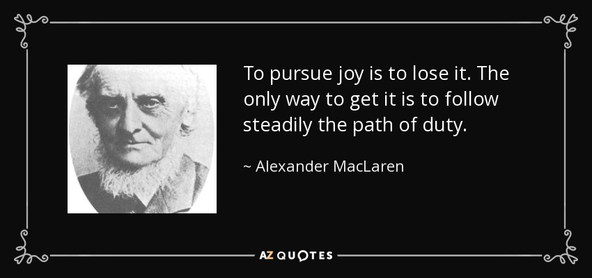 To pursue joy is to lose it. The only way to get it is to follow steadily the path of duty. - Alexander MacLaren