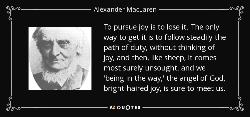 To pursue joy is to lose it. The only way to get it is to follow steadily the path of duty, without thinking of joy, and then, like sheep, it comes most surely unsought, and we 'being in the way,' the angel of God, bright-haired joy, is sure to meet us. - Alexander MacLaren